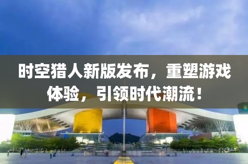 时空猎人新版发布，重塑游戏体验，引领时代潮流！
