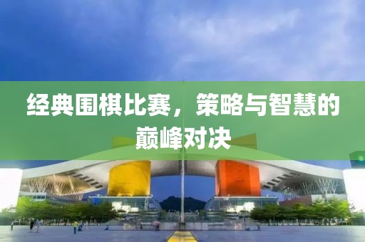 经典围棋比赛，策略与智慧的巅峰对决
