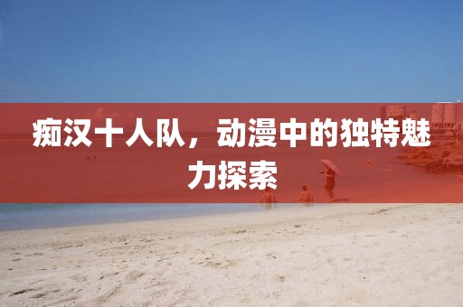 痴汉十人队，动漫中的独特魅力探索
