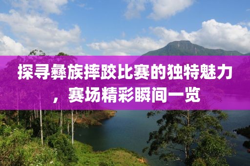 探寻彝族摔跤比赛的独特魅力，赛场精彩瞬间一览