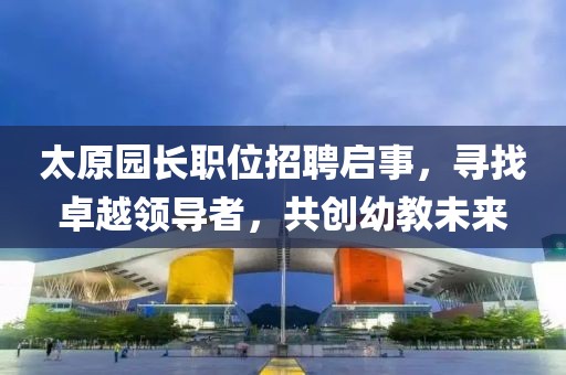 太原园长职位招聘启事，寻找卓越领导者，共创幼教未来