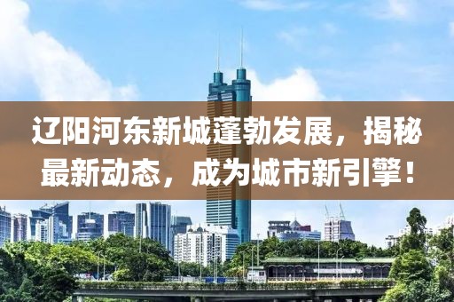 辽阳河东新城蓬勃发展，揭秘最新动态，成为城市新引擎！