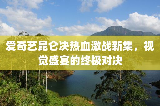 爱奇艺昆仑决热血激战新集，视觉盛宴的终极对决