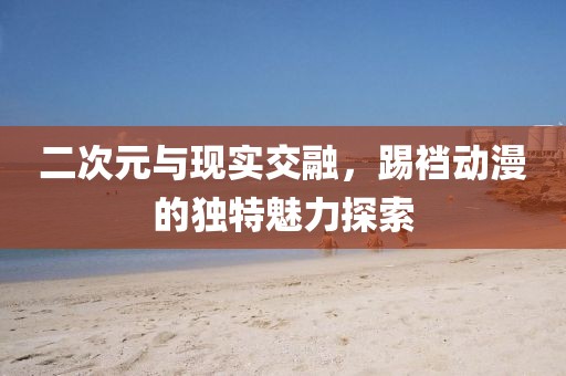 二次元与现实交融，踢裆动漫的独特魅力探索