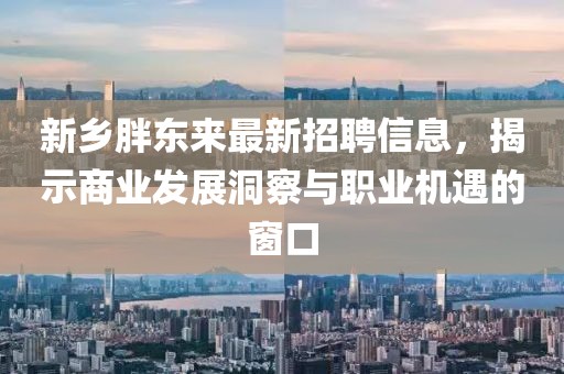 新乡胖东来最新招聘信息，揭示商业发展洞察与职业机遇的窗口