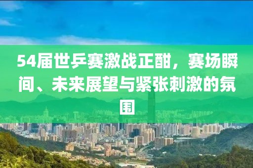 54届世乒赛激战正酣，赛场瞬间、未来展望与紧张刺激的氛围