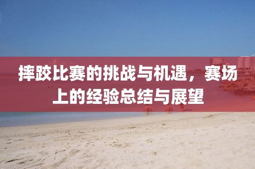 摔跤比赛的挑战与机遇，赛场上的经验总结与展望