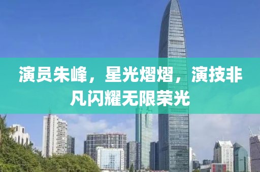 演员朱峰，星光熠熠，演技非凡闪耀无限荣光