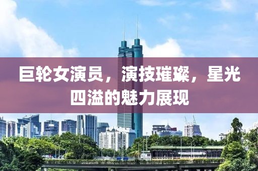巨轮女演员，演技璀璨，星光四溢的魅力展现