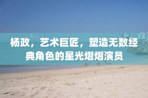 杨政，艺术巨匠，塑造无数经典角色的星光熠熠演员