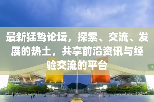 最新猛鸷论坛，探索、交流、发展的热土，共享前沿资讯与经验交流的平台