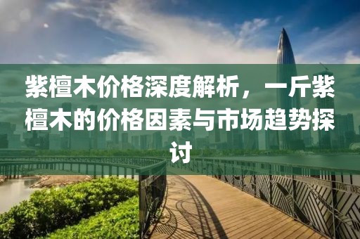 紫檀木价格深度解析，一斤紫檀木的价格因素与市场趋势探讨
