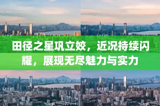 田径之星巩立姣，近况持续闪耀，展现无尽魅力与实力