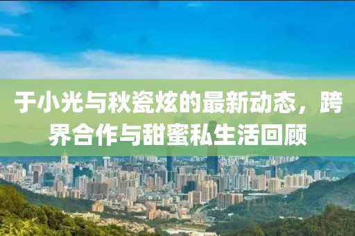 于小光与秋瓷炫的最新动态，跨界合作与甜蜜私生活回顾
