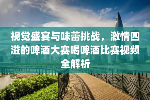 视觉盛宴与味蕾挑战，激情四溢的啤酒大赛喝啤酒比赛视频全解析