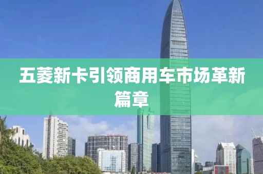 五菱新卡引领商用车市场革新篇章