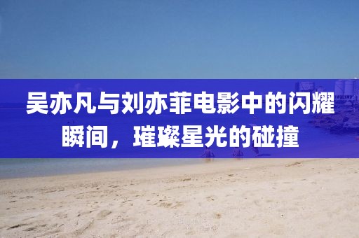 吴亦凡与刘亦菲电影中的闪耀瞬间，璀璨星光的碰撞