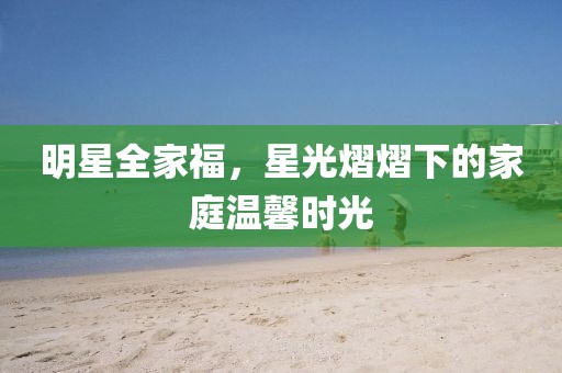 明星全家福，星光熠熠下的家庭温馨时光