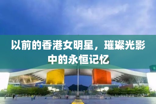 以前的香港女明星，璀璨光影中的永恒记忆