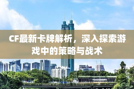 CF最新卡牌解析，深入探索游戏中的策略与战术
