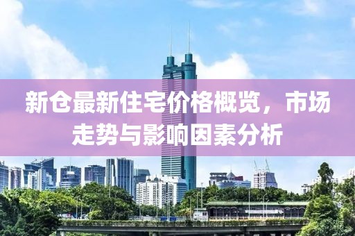 新仓最新住宅价格概览，市场走势与影响因素分析