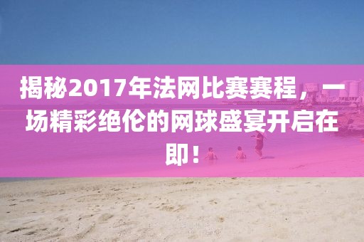 揭秘2017年法网比赛赛程，一场精彩绝伦的网球盛宴开启在即！
