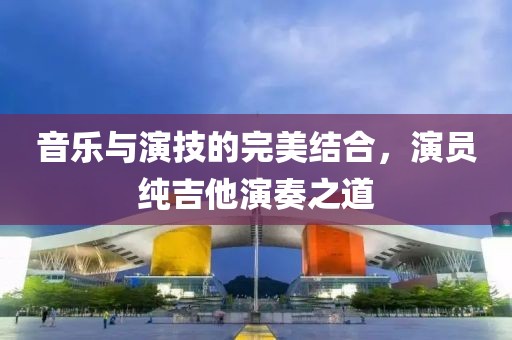 音乐与演技的完美结合，演员纯吉他演奏之道