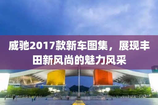 威驰2017款新车图集，展现丰田新风尚的魅力风采