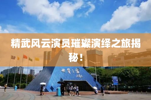 精武风云演员璀璨演绎之旅揭秘！