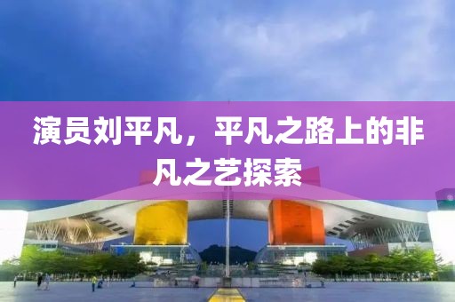 演员刘平凡，平凡之路上的非凡之艺探索