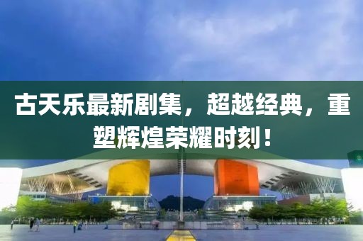 古天乐最新剧集，超越经典，重塑辉煌荣耀时刻！