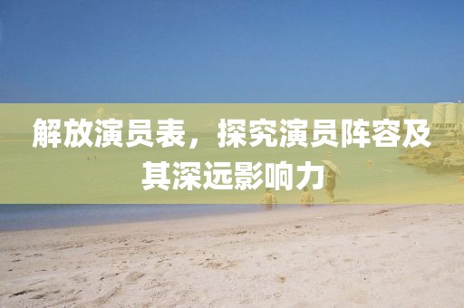 解放演员表，探究演员阵容及其深远影响力