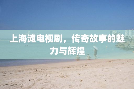 上海滩电视剧，传奇故事的魅力与辉煌