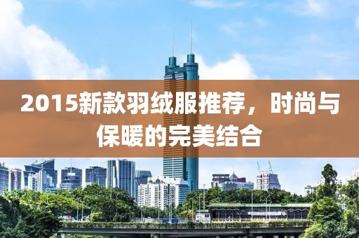 2015新款羽绒服推荐，时尚与保暖的完美结合