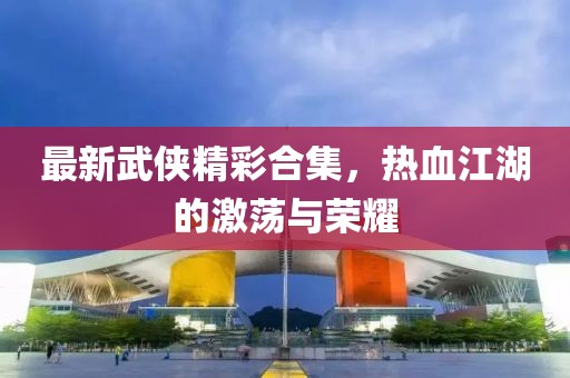 最新武侠精彩合集，热血江湖的激荡与荣耀