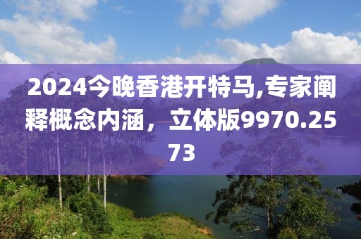 2024今晚香港开特马,专家阐释概念内涵，立体版9970.2573
