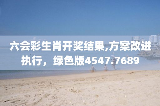 六会彩生肖开奖结果,方案改进执行，绿色版4547.7689
