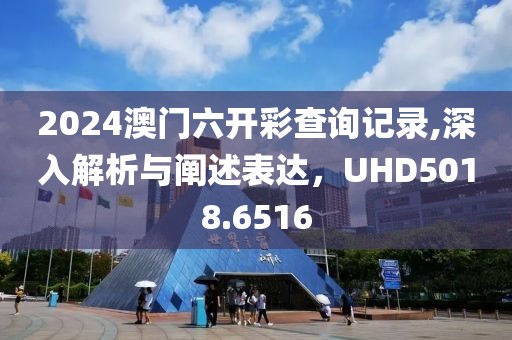 2024澳门六开彩查询记录,深入解析与阐述表达，UHD5018.6516