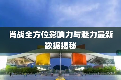 肖战全方位影响力与魅力最新数据揭秘