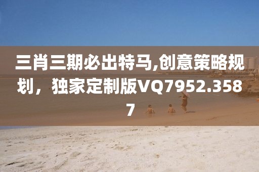 三肖三期必出特马,创意策略规划，独家定制版VQ7952.3587