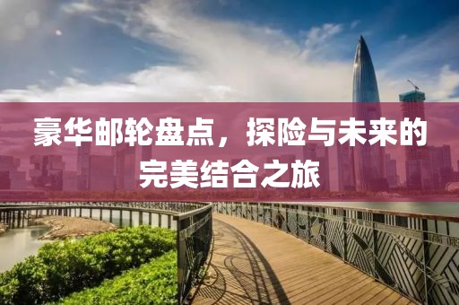 豪华邮轮盘点，探险与未来的完美结合之旅