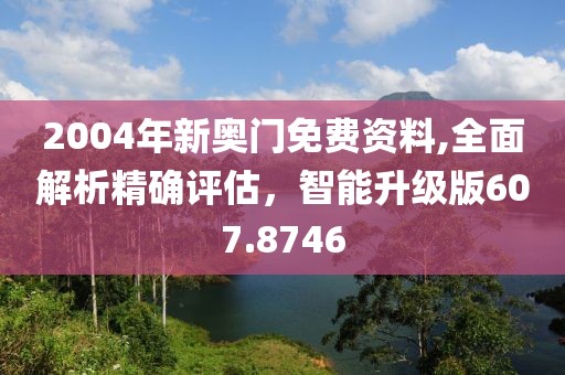 2004年新奥门免费资料,全面解析精确评估，智能升级版607.8746