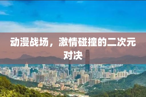动漫战场，激情碰撞的二次元对决