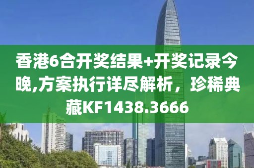 香港6合开奖结果+开奖记录今晚,方案执行详尽解析，珍稀典藏KF1438.3666
