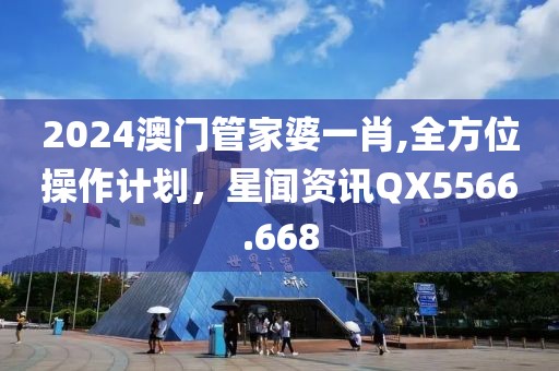 2024澳门管家婆一肖,全方位操作计划，星闻资讯QX5566.668