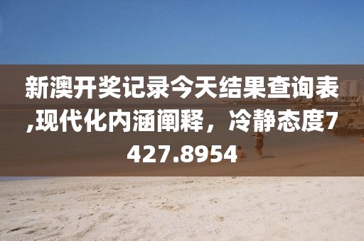 新澳开奖记录今天结果查询表,现代化内涵阐释，冷静态度7427.8954