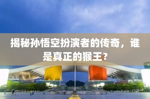 揭秘孙悟空扮演者的传奇，谁是真正的猴王？
