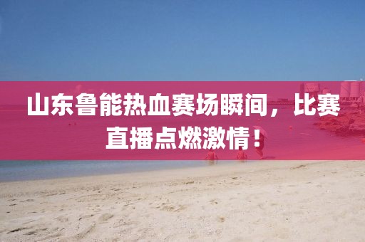 山东鲁能热血赛场瞬间，比赛直播点燃激情！