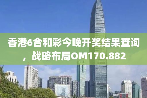 香港6合和彩今晚开奖结果查询，战略布局OM170.882
