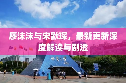 廖沫沫与宋默琛，最新更新深度解读与剧透